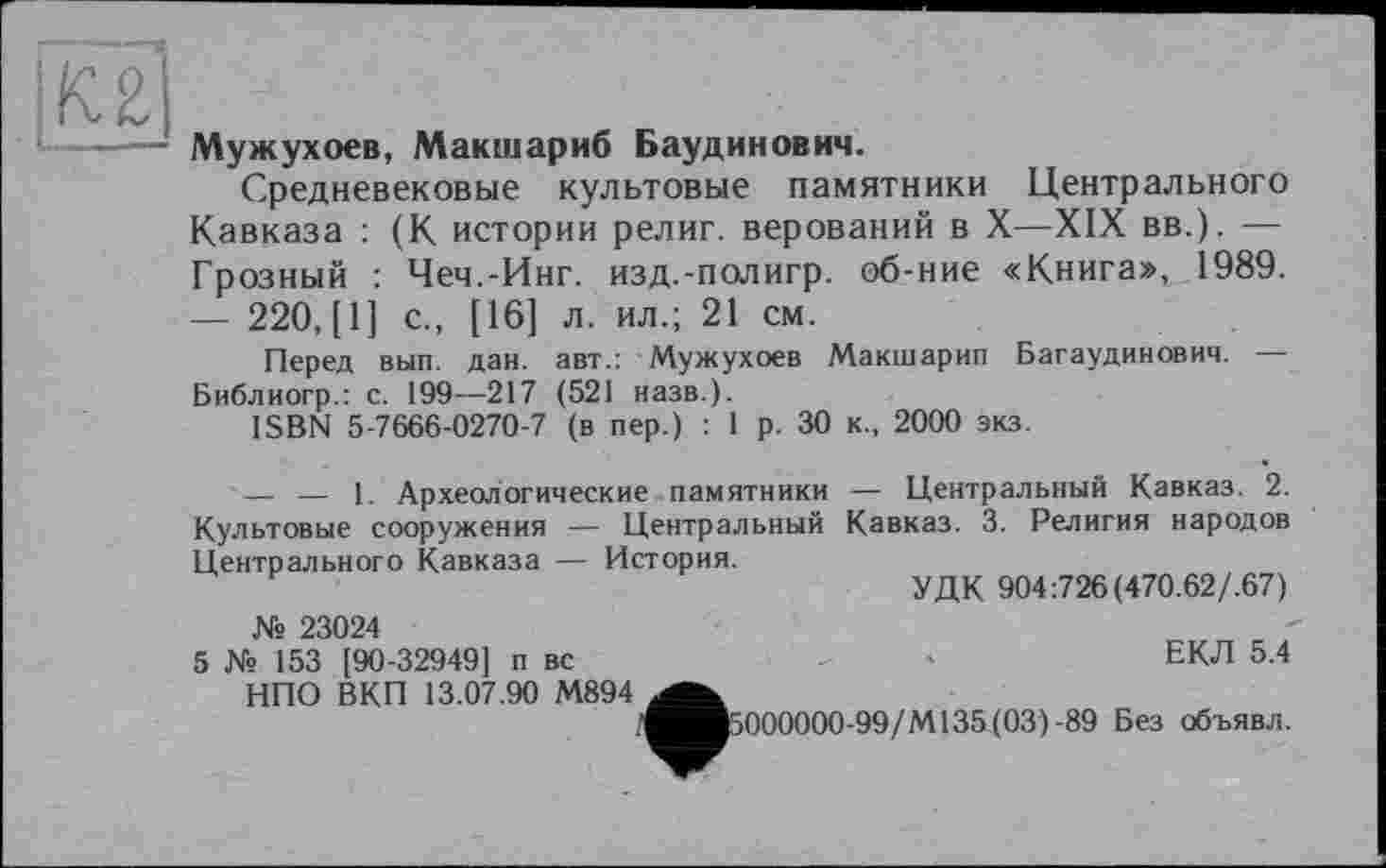 ﻿|кх]
■ —— Мужухоев, Макшариб Баудинович.
Средневековые культовые памятники Центрального Кавказа : (К истории религ. верований в X—XIX вв.). — Грозный : Чеч.-Инг. изд.-полигр. об-ние «Книга», 1989. — 220, [1] с., [16] л. ил.; 21 см.
Перед вып. дан. авт.: Мужухоев Макшарип Багаудинович. — Библиогр.: с. 199—217 (521 назв.).
ISBN 5-7666-0270-7 (в пер.) : 1 р. 30 к., 2000 экз.
— — 1. Археологические памятники Культовые сооружения — Центральный Центрального Кавказа — История.
№ 23024
5 № 153 [90-32949] п вс НПО ВКП 13.07.90 М894
— Центральный Кавказ. 2. Кавказ. 3. Религия народов
УДК 904:726 (470.62/.67)
ЕКЛ 5.4
'^^5000000-99/М135(03)-89 Без объявл.